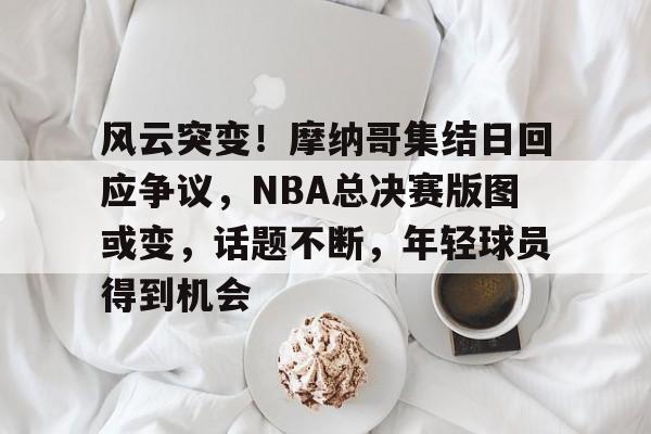 YIHAO-包含风云突变！摩纳哥集结日回应争议，NBA总决赛版图或变，话题不断，年轻球员得到机会的词条
