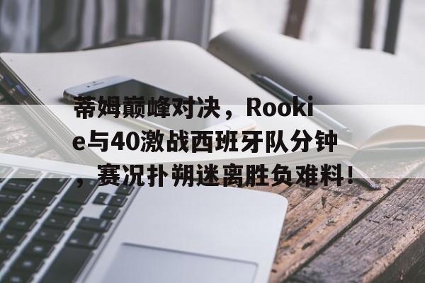壹号娱乐-蒂姆巅峰对决，Rookie与40激战西班牙队分钟，赛况扑朔迷离胜负难料！的简单介绍